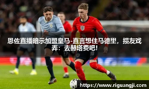 恩佐直播暗示加盟皇马-直言想住马德里，损友戏弄：去赫塔费吧!
